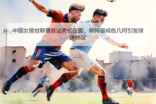 中国女排世联赛首站亮相在即，新阵容成色几何引发球迷热议 | kaiyun